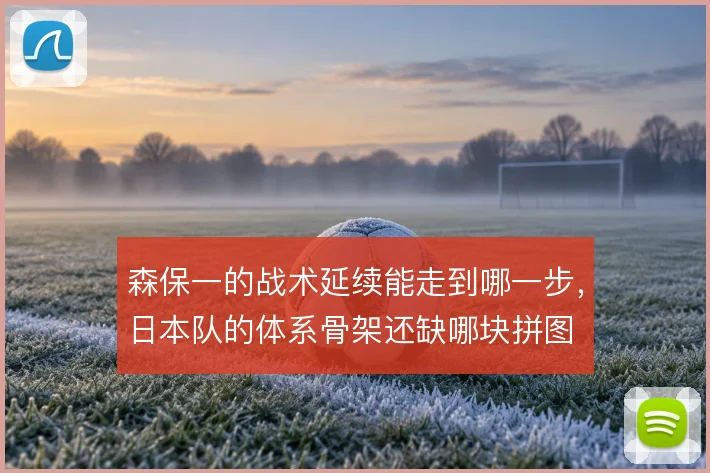 森保一的战术延续能走到哪一步,日本队的体系骨架还缺哪块拼图