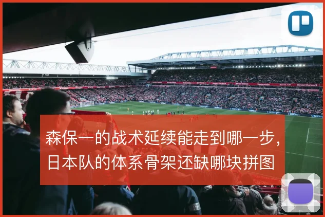 森保一的战术延续能走到哪一步,日本队的体系骨架还缺哪块拼图