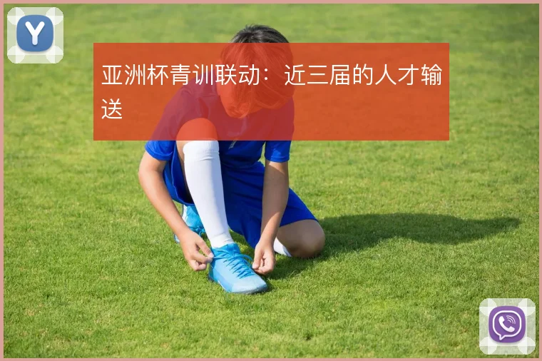 亚洲杯青训联动：近三届的人才输送