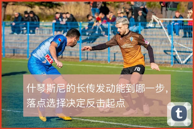 什琴斯尼的长传发动能到哪一步，落点选择决定反击起点