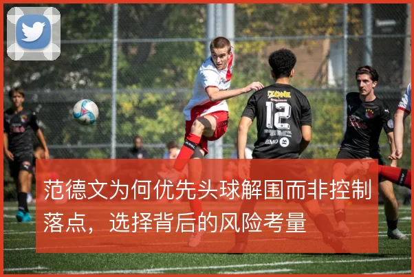 范德文为何优先头球解围而非控制落点,选择背后的风险考量