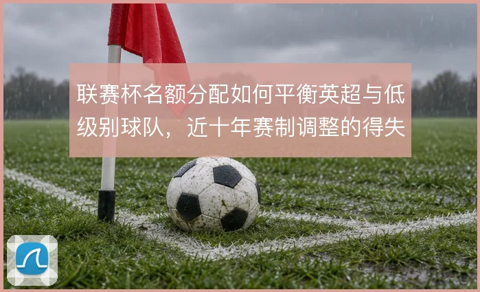 联赛杯名额分配如何平衡英超与低级别球队，近十年赛制调整的得失何在