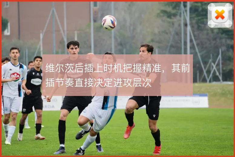 维尔茨后插上时机把握精准,其前插节奏直接决定进攻层次