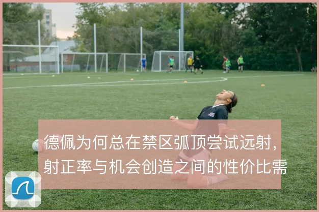 德佩为何总在禁区弧顶尝试远射，射正率与机会创造之间的性价比需要重估