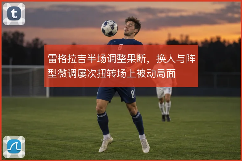 雷格拉吉半场调整果断,换人与阵型微调屡次扭转场上被动局面