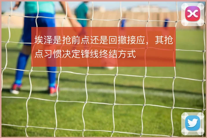 埃泽是抢前点还是回撤接应,其抢点习惯决定锋线终结方式
