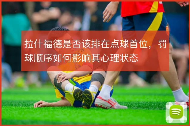 拉什福德是否该排在点球首位,罚球顺序如何影响其心理状态