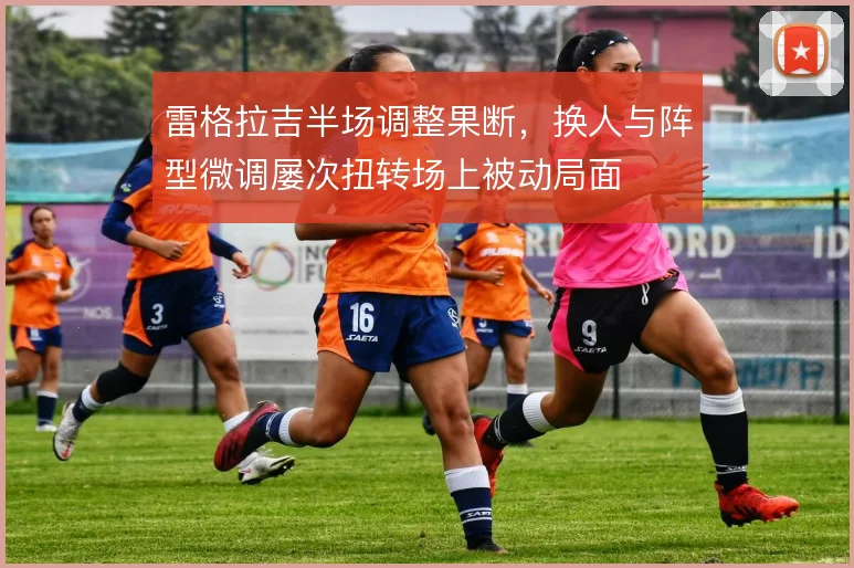 雷格拉吉半场调整果断,换人与阵型微调屡次扭转场上被动局面