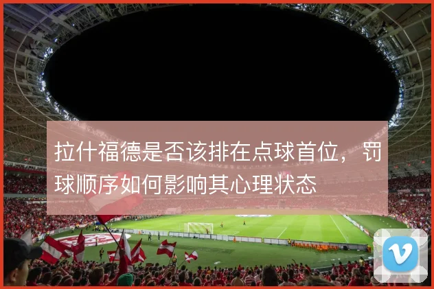 拉什福德是否该排在点球首位,罚球顺序如何影响其心理状态