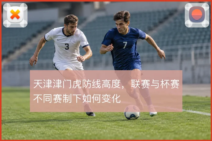 天津津门虎防线高度,联赛与杯赛不同赛制下如何变化