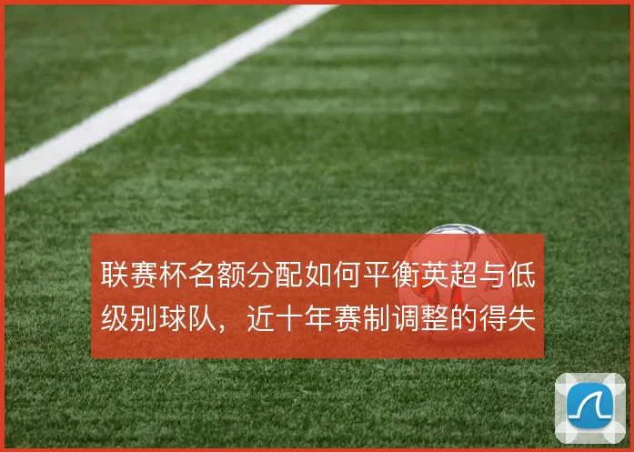 联赛杯名额分配如何平衡英超与低级别球队，近十年赛制调整的得失何在
