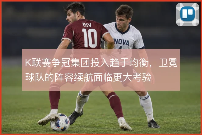 K联赛争冠集团投入趋于均衡，卫冕球队的阵容续航面临更大考验