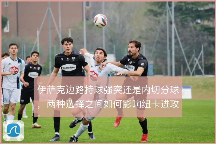 伊萨克边路持球强突还是内切分球，两种选择之间如何影响纽卡进攻宽度