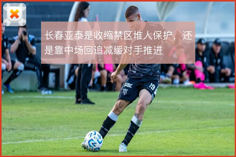 长春亚泰是收缩禁区堆人保护,还是靠中场回追减缓对手推进