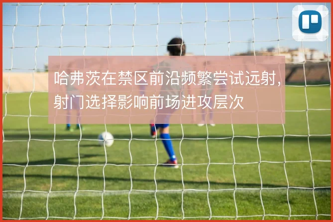哈弗茨在禁区前沿频繁尝试远射,射门选择影响前场进攻层次