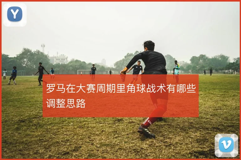 罗马在大赛周期里角球战术有哪些调整思路