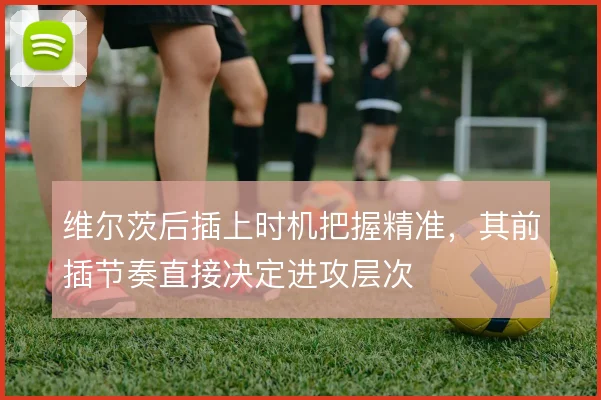 维尔茨后插上时机把握精准,其前插节奏直接决定进攻层次