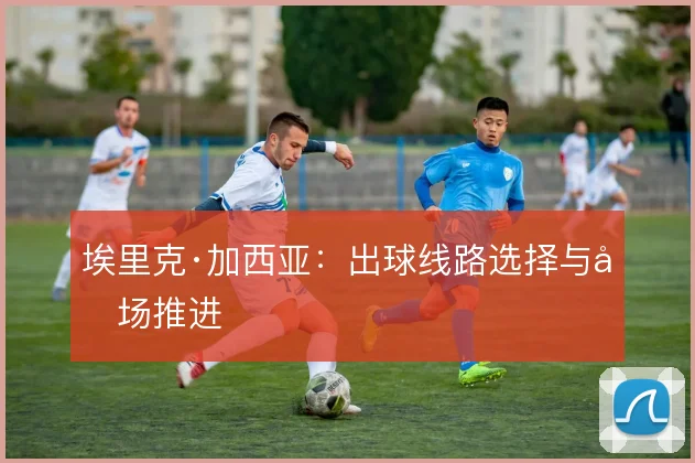 埃里克·加西亚：出球线路选择与后场推进