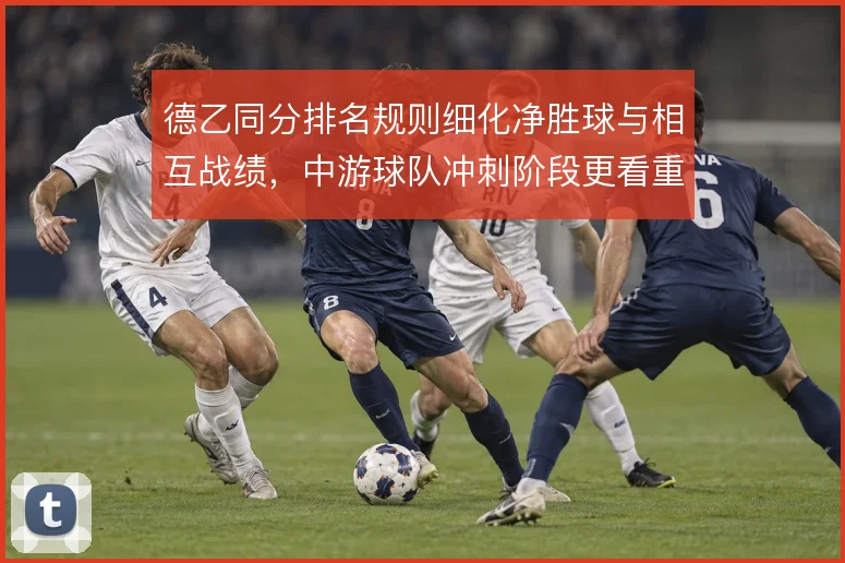 德乙同分排名规则细化净胜球与相互战绩,中游球队冲刺阶段更看重对赛结果
