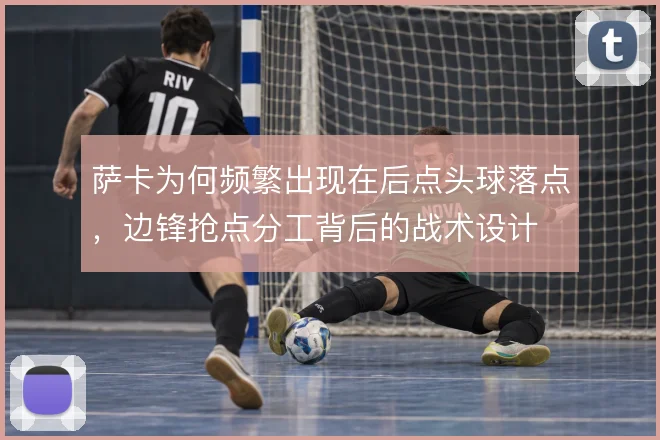 萨卡为何频繁出现在后点头球落点,边锋抢点分工背后的战术设计