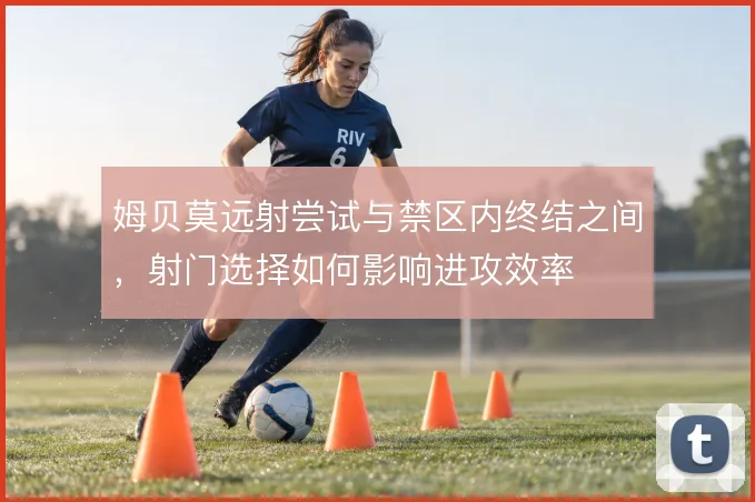 姆贝莫远射尝试与禁区内终结之间,射门选择如何影响进攻效率
