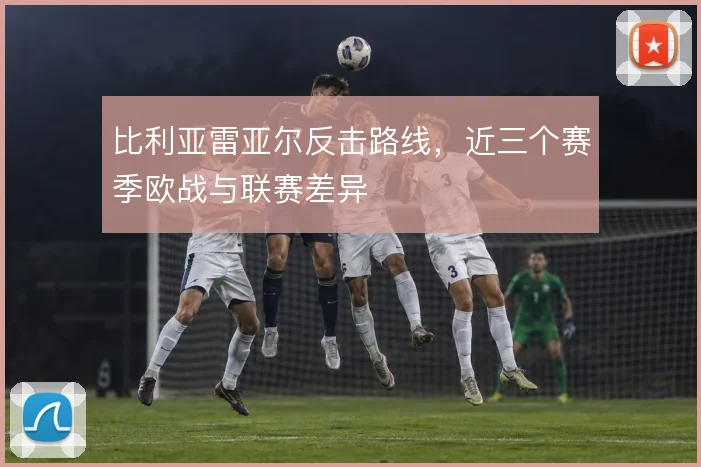 比利亚雷亚尔反击路线,近三个赛季欧战与联赛差异